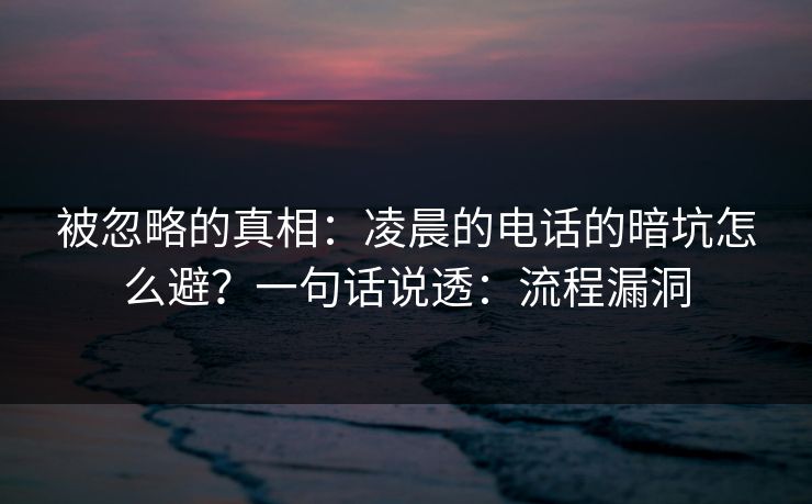 被忽略的真相：凌晨的电话的暗坑怎么避？一句话说透：流程漏洞