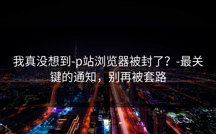 我真没想到-p站浏览器被封了?-最关键的通知,别再被套路 我真没想到-p站浏览器被封了?-最关键的通知,别再被套路