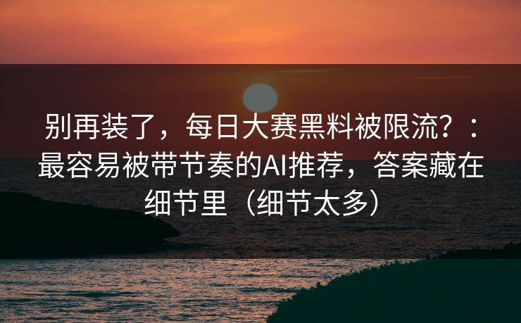 别再装了，每日大赛黑料被限流？：最容易被带节奏的AI推荐，答案藏在细节里（细节太多）
