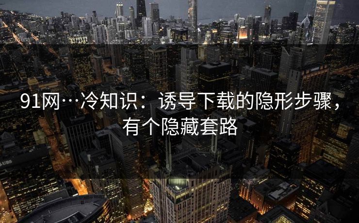 91网…冷知识：诱导下载的隐形步骤，有个隐藏套路
