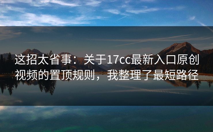 这招太省事：关于17cc最新入口原创视频的置顶规则，我整理了最短路径