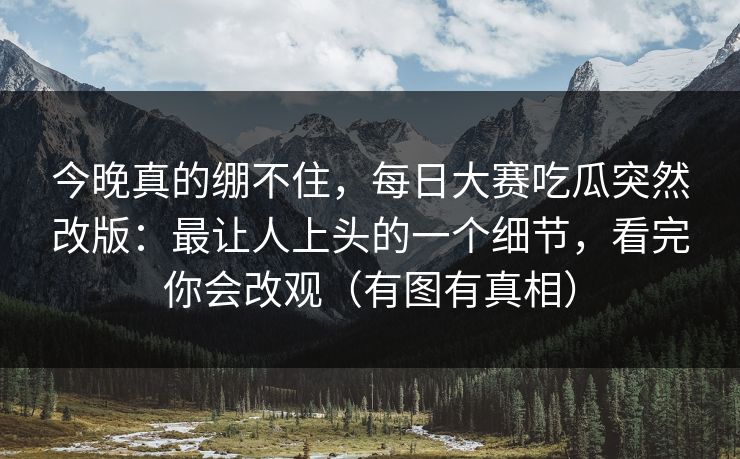 今晚真的绷不住,每日大赛吃瓜突然改版:最让人上头的一个细节,看完你会改观(有图有真相) 今晚真的绷不住,每日大赛吃瓜突然改版:最让人上头的一个细节,看完你会改观(有图有真相)