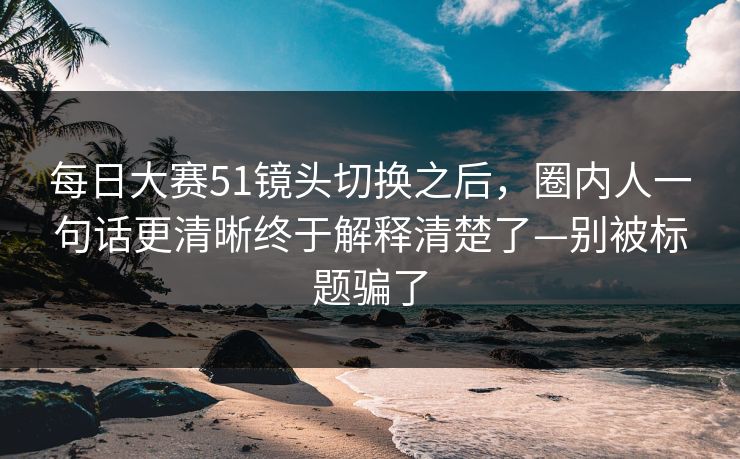 每日大赛51镜头切换之后，圈内人一句话更清晰终于解释清楚了—别被标题骗了