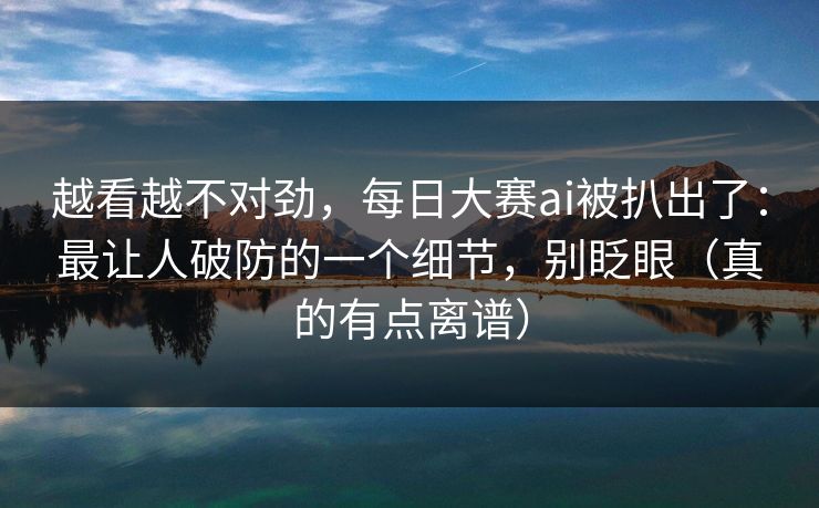 越看越不对劲，每日大赛ai被扒出了：最让人破防的一个细节，别眨眼（真的有点离谱）