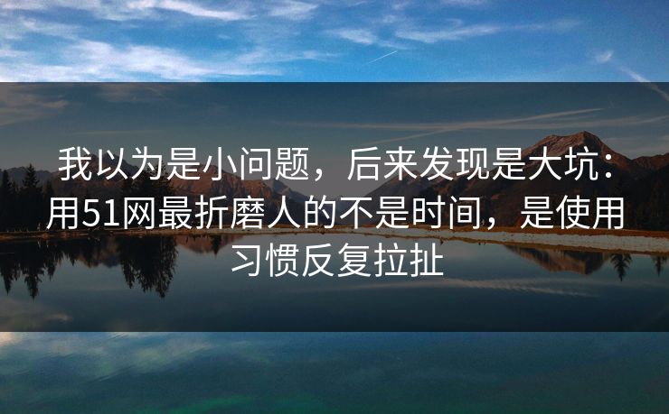 我以为是小问题，后来发现是大坑：用51网最折磨人的不是时间，是使用习惯反复拉扯