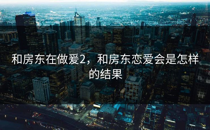 和房东在做爰2，和房东恋爱会是怎样的结果