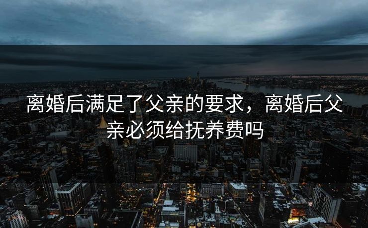 离婚后满足了父亲的要求,离婚后父亲必须给抚养费吗 离婚后满足了父亲的要求,离婚后父亲必须给抚养费吗
