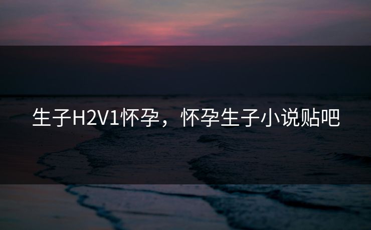 生子H2V1怀孕，怀孕生子小说贴吧