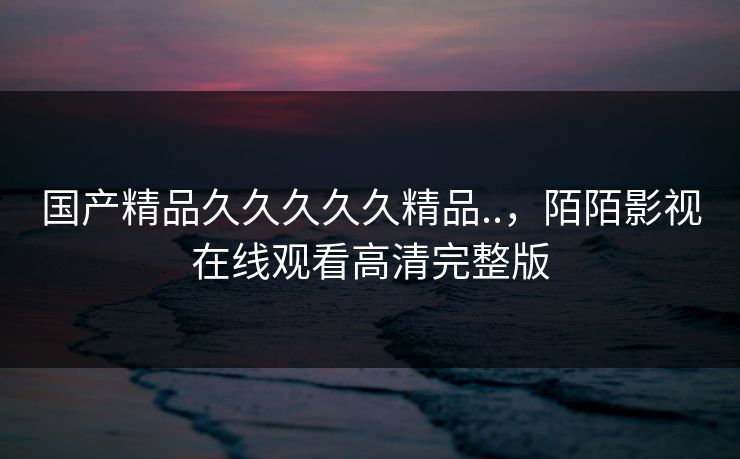 国产精品久久久久久精品..,陌陌影视在线观看高清完整版 国产精品久久久久久精品..,陌陌影视在线观看高清完整版