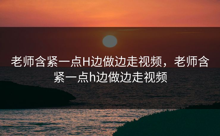 老师含紧一点H边做边走视频，老师含紧一点h边做边走视频