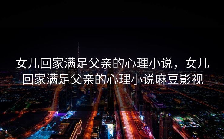 女儿回家满足父亲的心理小说，女儿回家满足父亲的心理小说麻豆影视