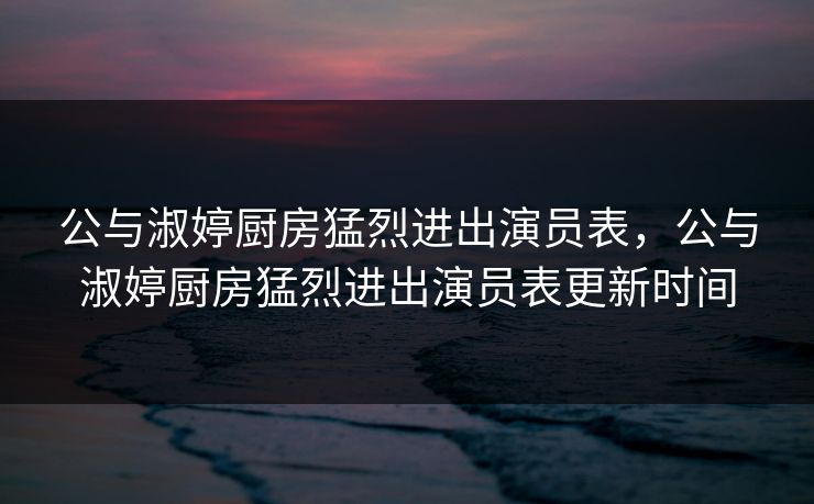 公与淑婷厨房猛烈进出演员表，公与淑婷厨房猛烈进出演员表更新时间