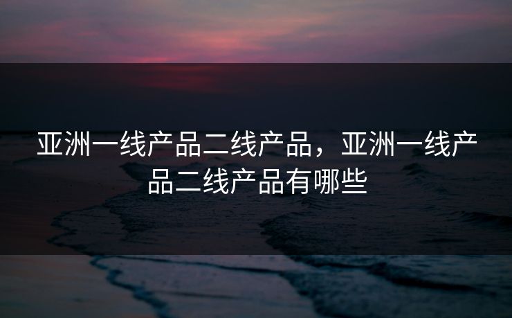 亚洲一线产品二线产品，亚洲一线产品二线产品有哪些