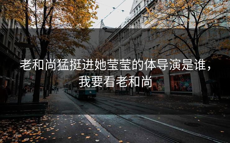 老和尚猛挺进她莹莹的体导演是谁，我要看老和尚