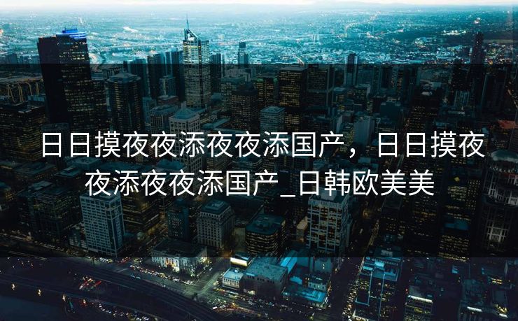 日日摸夜夜添夜夜添国产，日日摸夜夜添夜夜添国产_日韩欧美美