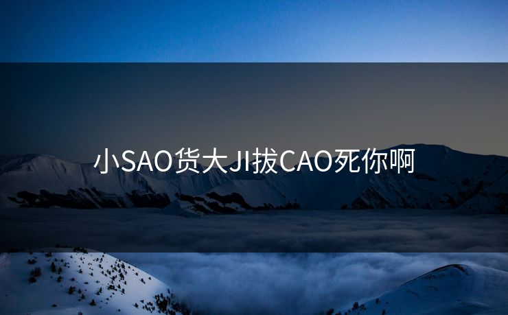 小SAO货大JI拔CAO死你啊 小SAO货大JI拔CAO死你啊