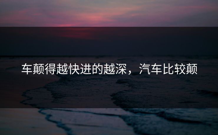 车颠得越快进的越深，汽车比较颠