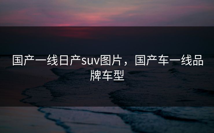国产一线日产suv图片，国产车一线品牌车型