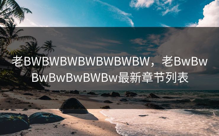 老BWBWBWBWBWBWBW,老BwBwBwBwBwBWBw最新章节列表 老BWBWBWBWBWBWBW,老BwBwBwBwBwBWBw最新章节列表