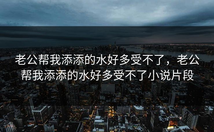 老公帮我添添的水好多受不了，老公帮我添添的水好多受不了小说片段