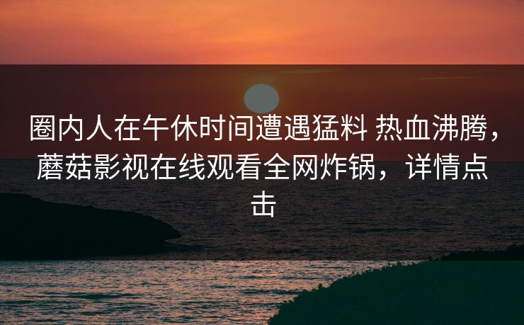 圈内人在午休时间遭遇猛料 热血沸腾，蘑菇影视在线观看全网炸锅，详情点击