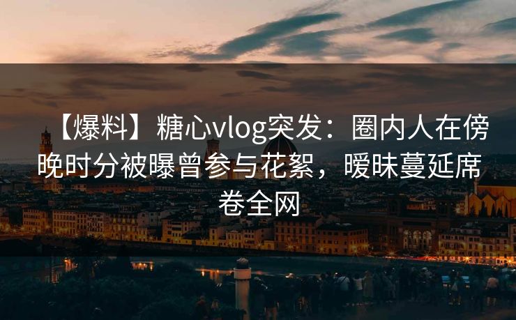 【爆料】糖心vlog突发：圈内人在傍晚时分被曝曾参与花絮，暧昧蔓延席卷全网