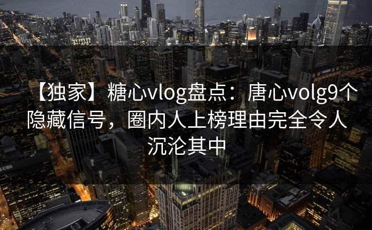 【独家】糖心vlog盘点：唐心volg9个隐藏信号，圈内人上榜理由完全令人沉沦其中