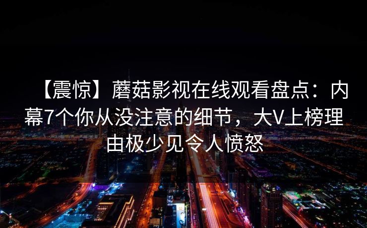 【震惊】蘑菇影视在线观看盘点：内幕7个你从没注意的细节，大V上榜理由极少见令人愤怒