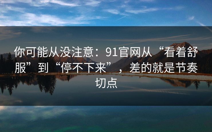 你可能从没注意：91官网从“看着舒服”到“停不下来”，差的就是节奏切点