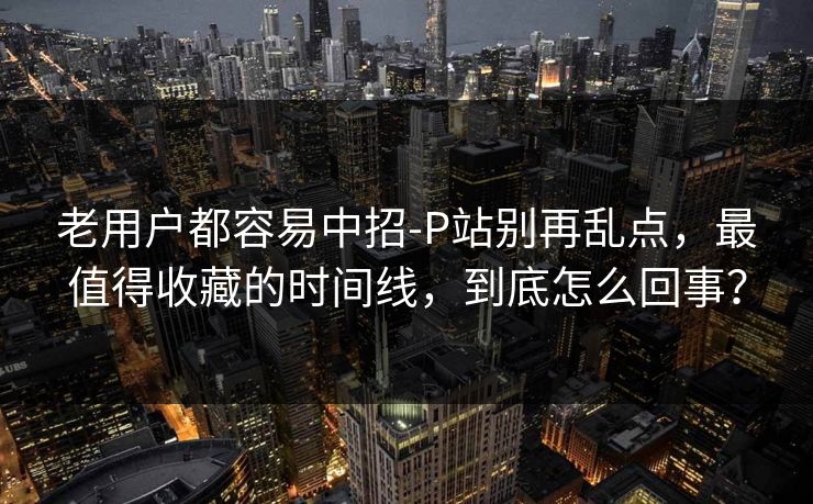 老用户都容易中招-P站别再乱点，最值得收藏的时间线，到底怎么回事？