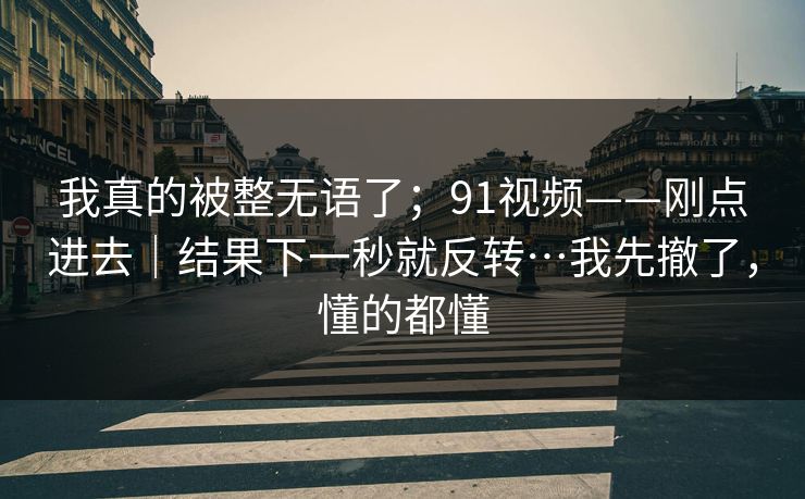 我真的被整无语了；91视频——刚点进去｜结果下一秒就反转…我先撤了，懂的都懂