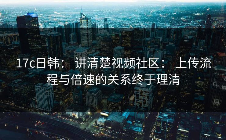 17c日韩： 讲清楚视频社区： 上传流程与倍速的关系终于理清
