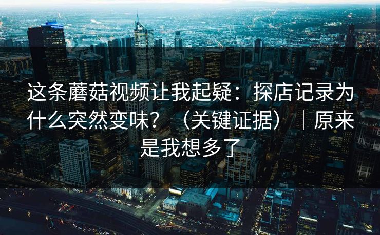 这条蘑菇视频让我起疑：探店记录为什么突然变味？（关键证据）｜原来是我想多了