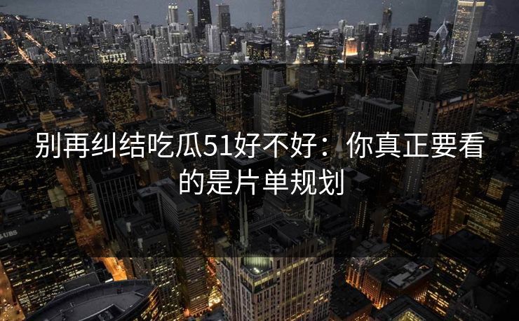 别再纠结吃瓜51好不好：你真正要看的是片单规划