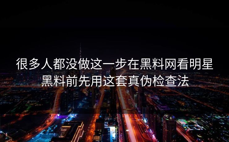 很多人都没做这一步在黑料网看明星黑料前先用这套真伪检查法